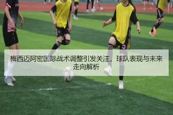 梅西迈阿密国际战术调整引发关注，球队表现与未来走向解析