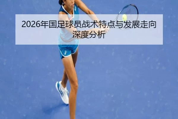 2026年国足球员战术特点与发展走向深度分析