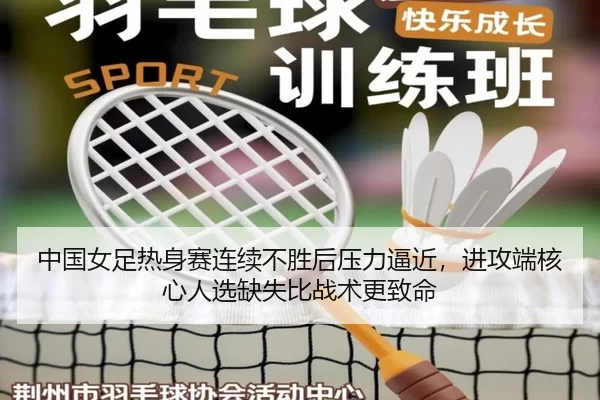 中国女足热身赛连续不胜后压力逼近，进攻端核心人选缺失比战术更致命
